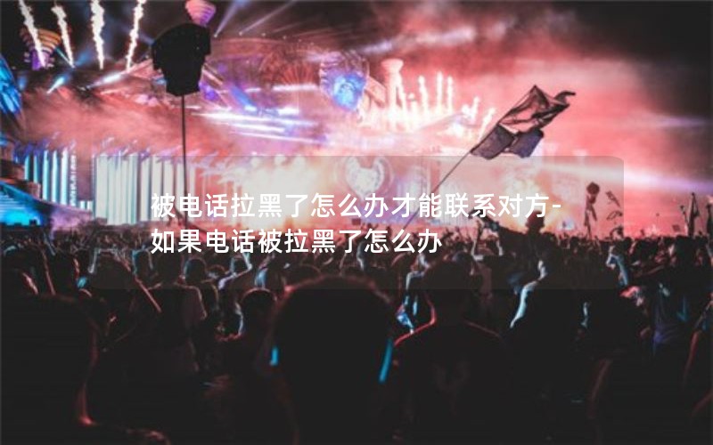 被電話拉黑了怎么辦才能聯(lián)系對(duì)方-如果電話被拉黑了怎么辦